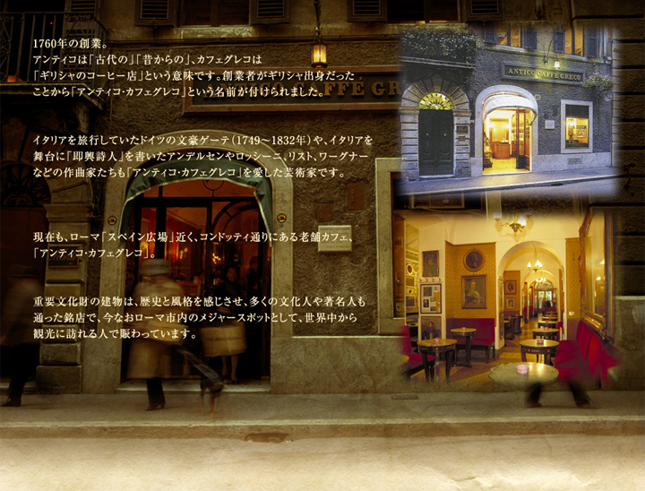 1760年の創業。アンティコは「古代の」「昔からの」、カフェグレコは「ギリシャのコーヒー店」という意味です。創業者がギリシャ出身だったことから「アンティコ・カフェグレコ」という名前が付けられました。イタリアを旅行していたドイツの文豪ゲーテ（1749～1832年）や、イタリアを舞台に「即興詩人」を書いたアンデルセンやロッシーニ、リスト、ワーグナーなどの作曲家たちも「アンティコ・カフェグレコ」を愛した芸術家です。現在も、ローマ「スペイン広場」近く、コンドッティ通りにある老舗カフェ、「アンティコ・カフェグレコ」。重要文化財の建物は、歴史と風格を感じさせ、多くの文化人や著名人も通った銘店で、今なおローマ市内のメジャースポットとして、世界中から観光に訪れる人で賑わっています。